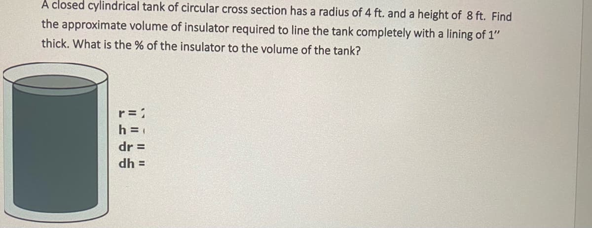 A closed cylindrical tank of circular cross section has a radius of 4 ft. and a height of 8 ft. Find
the approximate volume of insulator required to line the tank completely with a lining of 1"
thick. What is the % of the insulator to the volume of the tank?
r = 1
h =
dr =
dh =