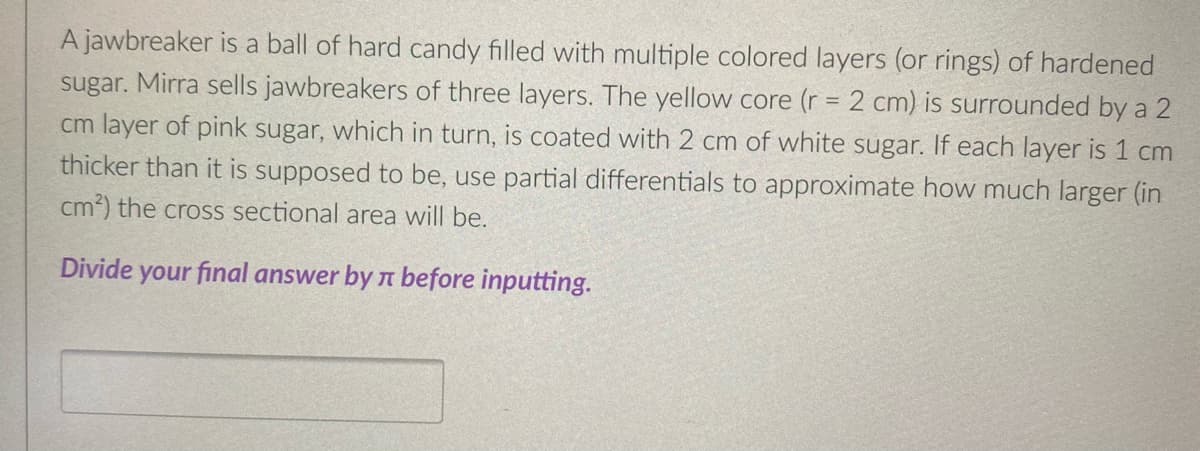 A jawbreaker is a ball of hard candy filled with multiple colored layers (or rings) of hardened
sugar. Mirra sells jawbreakers of three layers. The yellow core (r = 2 cm) is surrounded by a 2
cm layer of pink sugar, which in turn, is coated with 2 cm of white sugar. If each layer is 1 cm
thicker than it is supposed to be, use partial differentials to approximate how much larger (in
cm²) the cross sectional area will be.
Divide your final answer by before inputting.