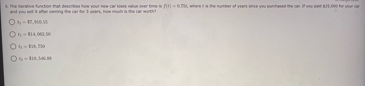 6. The iterative function that describes how your new car loses value over time is f(t) = 0.75t, wheret is the number of years since you purchased the car. If you paid $25,000 for your car
and you sell it after owning the car for 3 years, how much is the car worth?
O t3 = $7,910.15
t3 = $14, 062.50
t3 = $18, 750
O t3 = $10, 546.88
