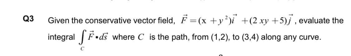 Q3
Given the conservative vector field, F =(x +y²)i +(2 xy +5)j , evaluate the
F•ds where C is the path, from (1,2), to (3,4) along any curve.
