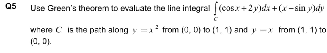 Q5
Use Green's theorem to evaluate the line integral ||
(cos.x+2y)dx+(x– sin y)dy
where C is the path along y =x² from (0, 0) to (1, 1) and y =x from (1, 1) to
(0, 0).
