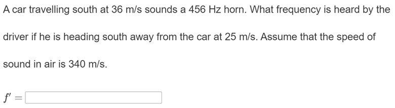 A car travelling south at 36 m/s sounds a 456 Hz horn. What frequency is heard by the
driver if he is heading south away from the car at 25 m/s. Assume that the speed of
sound in air is 340 m/s.
f' =
