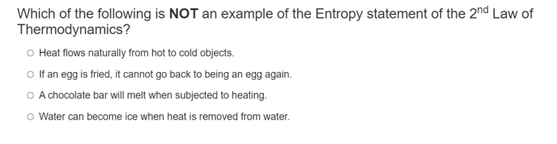 Which of the following is NOT an example of the Entropy statement of the 2nd Law of
Thermodynamics?
o Heat flows naturally from hot to cold objects.
o If an egg is fried, it cannot go back to being an egg again.
O A chocolate bar will melt when subjected to heating.
O Water can become ice when heat is removed from water.
