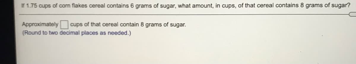 If 1.75 cups of corn flakes cereal contains 6 grams of sugar, what amount, in cups, of that cereal contains 8 grams of sugar?
Approximately cups of that cereal contain 8 grams of sugar.
(Round to two decimal places as needed.)
