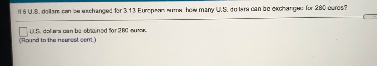 If 5 U.S. dollars can be exchanged for 3.13 European euros, how many U.S. dollars can be exchanged for 280 euros?
U.S. dollars can be obtained for 280 euros.
(Round to the nearest cent.)
