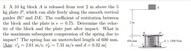 3. A 10 kg block A is released from rest 2 m above the 5
kg plate P, which can slide freely along the smooth vertical
guides BC and DE. The coefficient of restitution between
the block and the plate is e = 0.75. Determine the veloc-
ity of the block and the plate just after impact. What is
the maximum subsequent compression of the spring due to
impact? The spring has an unstretched length of 600 mm.
[Ans: va = 2.61 m/s, vp = 7.31 m/s and d = 0.32 m]
2m
450 mm
k = 1500 N/m
