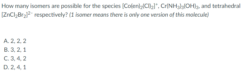 How many isomers are possible for the species [Co(en)2(Cl)2]*, Cr(NH3)3(OH)3, and tetrahedral
[ZnCl,Br2]2- respectively? (1 isomer means there is only one version of this molecule)
A. 2, 2, 2
B. 3, 2, 1
C. 3, 4, 2
D. 2, 4, 1
