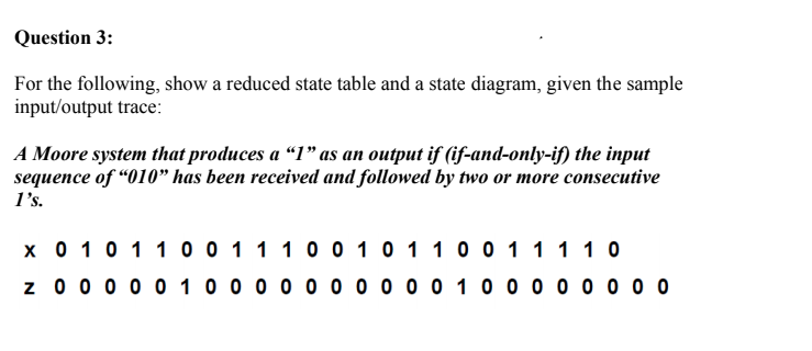 Question 3:
For the following, show a reduced state table and a state diagram, given the sample
input/output trace:
A Moore system that produces a “1" as an output if (if-and-only-if) the input
sequence of “010" has been received and followed by two or more consecutive
l's.
x 0 10 1 1 0 0 1 1 10 0 1 0 1 10 0 1 11 1 0
z 0 0 0 0 0 10 0 0 0 0 0 0 0 0 0 1 0 0 0 0 0 0 0 0
