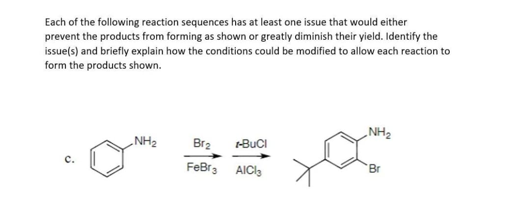 Each of the following reaction sequences has at least one issue that would either
prevent the products from forming as shown or greatly diminish their yield. Identify the
issue(s) and briefly explain how the conditions could be modified to allow each reaction to
form the products shown.
NH₂
Br₂
FeBr 3
t-BuCl
AICI 3
NH₂
Br