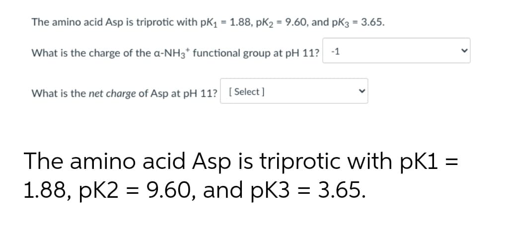 The amino acid Asp is triprotic with pK₁ = 1.88, pK₂ = 9.60, and pK3 = 3.65.
What is the charge of the a-NH3* functional group at pH 11? -1
What is the net charge of Asp at pH 11? [Select]
=
The amino acid Asp is triprotic with pK1:
1.88, pK2 = 9.60, and pK3 = 3.65.