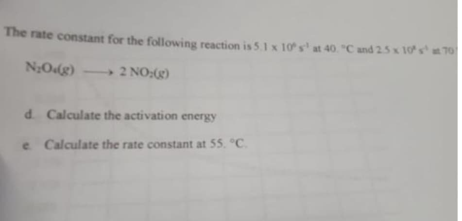 The rate constant for the following reaction is 5.1 x 10 s¹ at 40. "C and 2.5 x 10 s¹
N₂O4(g) - 2 NO:(g)
d. Calculate the activation energy
e Calculate the rate constant at 55. °C.