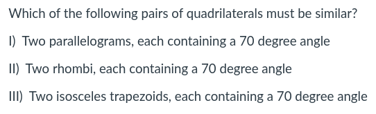 Which of the following pairs of quadrilaterals must be similar?
I) Two parallelograms, each containing a 70 degree angle
II) Two rhombi, each containing a 70 degree angle
III) Two isosceles trapezoids, each containing a 70 degree angle
