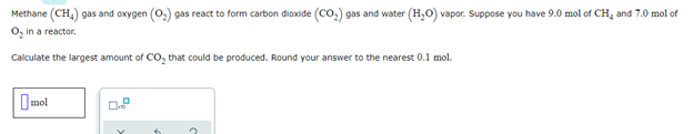 Methane (CH,) gas and oxygen (0,) gas react to form carbon dioxide (Co,) gas and water (H,O) vapor. Suppose you have 9.0 mol of CH, and 7.0 mol of
O, in a reactor.
Calculate the largest amount of CO, that could be produced. Round your answer to the nearest 0.1 mol.
Imol
