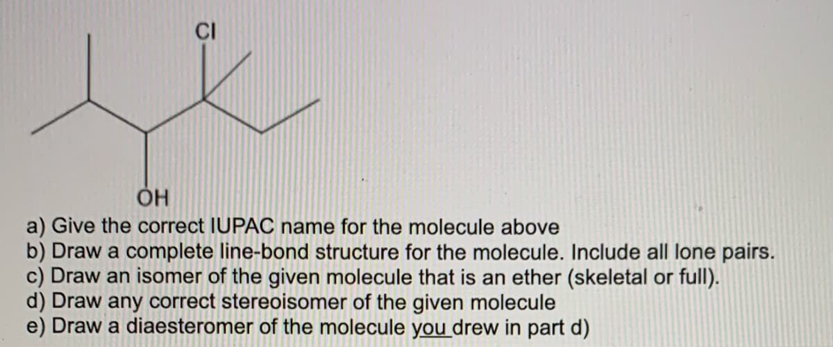 CI
ÓH
a) Give the correct IUPAC name for the molecule above
b) Draw a complete line-bond structure for the molecule. Include all lone pairs.
c) Draw an isomer of the given molecule that is an ether (skeletal or full).
d) Draw any correct stereoisomer of the given molecule
e) Draw a diaesteromer of the molecule you drew in part d)
