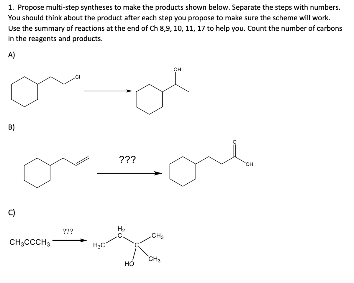 1. Propose multi-step syntheses to make the products shown below. Separate the steps with numbers.
You should think about the product after each step you propose to make sure the scheme will work.
Use the summary of reactions at the end of Ch 8,9, 10, 11, 17 to help you. Count the number of carbons
in the reagents and products.
A)
OH
.CI
B)
???
HO.
C)
H2
.C
???
CH3
CH3CCCH3
H3C
`CH3
Но
