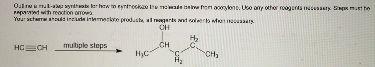 Outline a multi-step synthesis for how to synthesisze the molecule below from acetylene. Use any other reagents necessary. Steps must be
separated with reaction arrows.
Your scheme should include intermediate products, all reagents and solvents when necessary.
OH
H2
C.
CH
H3C
HC CH
multiple steps
CH3
