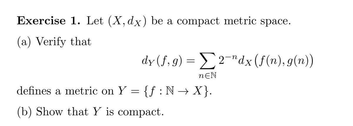 Exercise 1. Let (X, dx) be a compact metric space.
(a) Verify that
dy (f, g)
= £2¯"dx(f(n), g(n))
X
nƐN
defines a metric on Y = {f:N → X }.
(b) Show that Y is compact.
