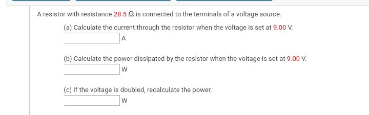 A resistor with resistance 28.5 Q is connected to the terminals of a voltage source.
(a) Calculate the current through the resistor when the voltage is set at 9.00 V.
A
(b) Calculate the power dissipated by the resistor when the voltage is set at 9.00 V.
W
(c) If the voltage is doubled, recalculate the power.

