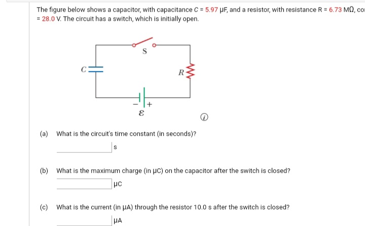 The figure below shows a capacitor, with capacitance C = 5.97 µF, and a resistor, with resistance R = 6.73 MA, con
= 28.0 V. The circuit has a switch, which is initially open.
R
(a) What is the circuit's time constant (in seconds)?
(b) What is the maximum charge (in µc) on the capacitor after the switch is closed?
(c) What is the current (in HA) through the resistor 10.0 s after the switch is closed?
HA
