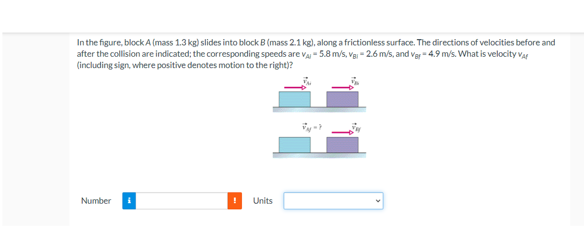 In the figure, block A (mass 1.3 kg) slides into block B (mass 2.1 kg), along a frictionless surface. The directions of velocities before and
after the collision are indicated; the corresponding speeds are va = 5.8 m/s, Vej = 2.6 m/s, and vef = 4.9 m/s. What is velocity vaf
(including sign, where positive denotes motion to the right)?
Number
!
Units
