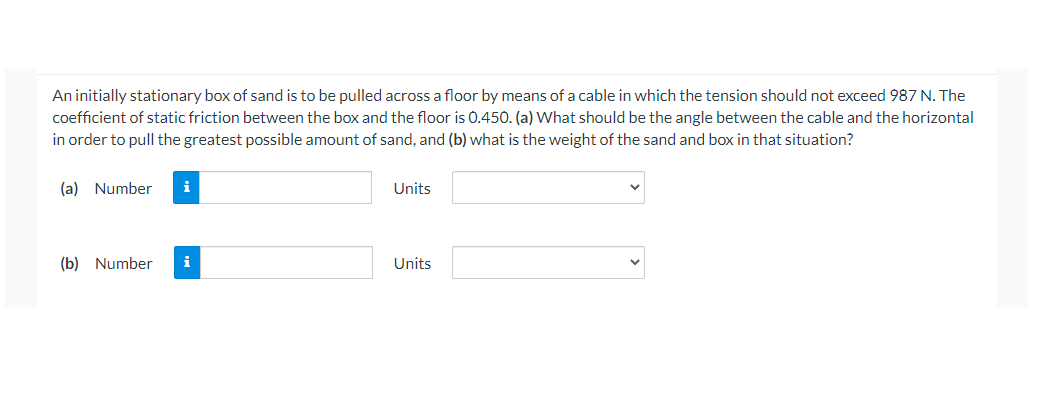 An initially stationary box of sand is to be pulled across a floor by means of a cable in which the tension should not exceed 987 N. The
coefficient of static friction between the box and the floor is 0.450. (a) What should be the angle between the cable and the horizontal
in order to pull the greatest possible amount of sand, and (b) what is the weight of the sand and box in that situation?
(a) Number
i
Units
(b) Number
i
Units
