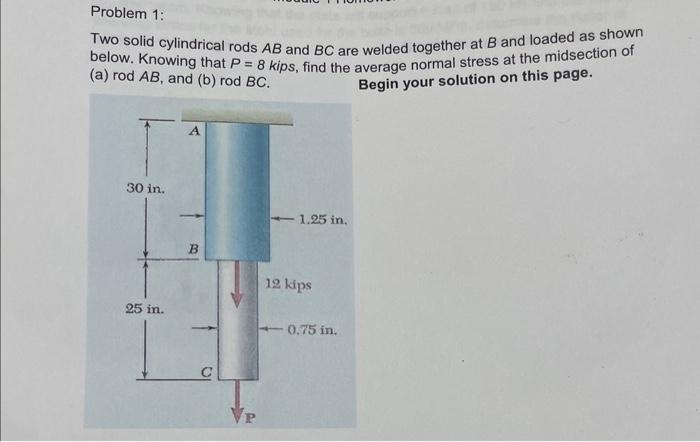 Problem 1:
Two solid cylindrical rods AB and BC are welded together at B and loaded as shown
below. Knowing that P = 8 kips, find the average normal stress at the midsection of
(a) rod AB, and (b) rod BC.
Begin your solution on this page.
30 in.
25 in.
B
C
P
- 1.25 in.
12 kips
0.75 in.