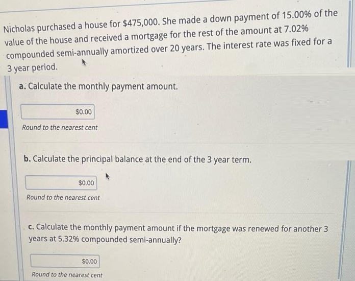 Nicholas purchased a house for $475,000. She made a down payment of 15.00% of the
value of the house and received a mortgage for the rest of the amount at 7.02%
compounded semi-annually amortized over 20 years. The interest rate was fixed for a
3 year period.
a. Calculate the monthly payment amount.
$0.00
Round to the nearest cent
b. Calculate the principal balance at the end of the 3 year term.
$0.00
Round to the nearest cent
c. Calculate the monthly payment amount if the mortgage was renewed for another 3
years at 5.32% compounded semi-annually?
$0.00
Round to the nearest cent