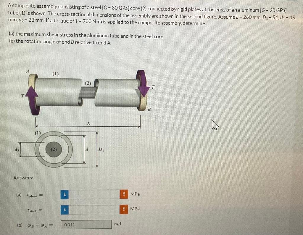 A composite assembly consisting of a steel [G-80 GPa] core (2) connected by rigid plates at the ends of an aluminum [G-28 GPa]
tube (1) is shown. The cross-sectional dimensions of the assembly are shown in the second figure. Assume L-260 mm, D₁-51, d₁-35
mm, d₂-23 mm. If a torque of T-700 N-m is applied to the composite assembly, determine
(a) the maximum shear stress in the aluminum tube and in the steel core.
(b) the rotation angle of end B relative to end A.
d₂
Answers:
(a)
Talum =
steel =
(1)
(b) PB-PA =
i
1.
0.011
(2)
D₁
rad
!
MPa
! MPa
B
T