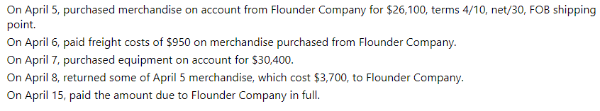 On April 5, purchased merchandise on account from Flounder Company for $26,100, terms 4/10, net/30, FOB shipping
point.
On April 6, paid freight costs of $950 on merchandise purchased from Flounder Company.
On April 7, purchased equipment on account for $30,400.
On April 8, returned some of April 5 merchandise, which cost $3,700, to Flounder Company.
On April 15, paid the amount due to Flounder Company in full.
