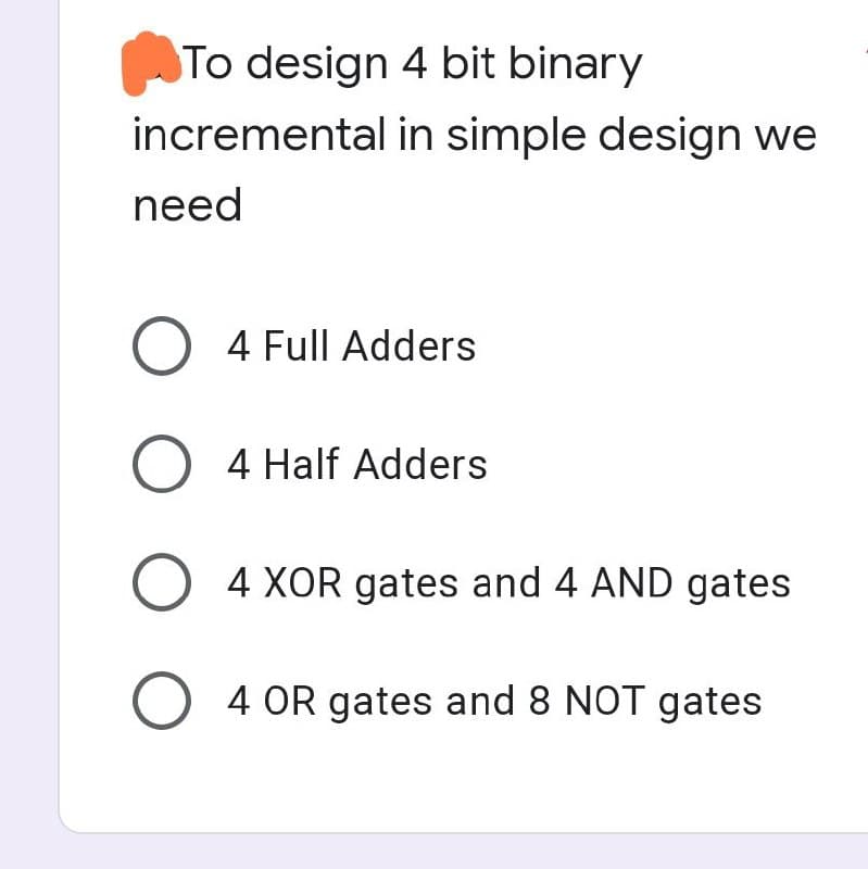 To design 4 bit binary
incremental in simple design we
need
O 4 Full Adders
O 4 Half Adders
O 4 XOR gates and 4 AND gates
O 4 OR gates and 8 NOT gates