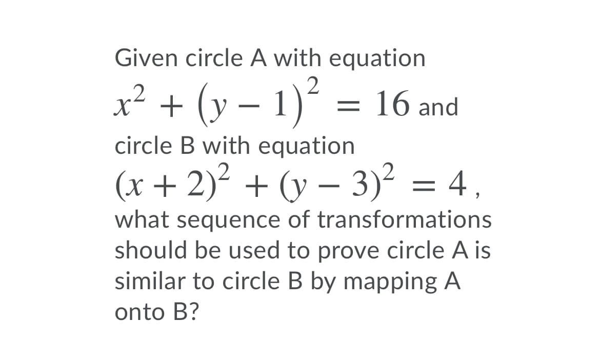 Given circle A with equation
2
x² + (y – 1)´ = 16 and
circle B with equation
(x+ 2)² + (y – 3)² = 4,
what sequence of transformations
should be used to prove circle A is
similar to circle B by mapping A
onto B?
