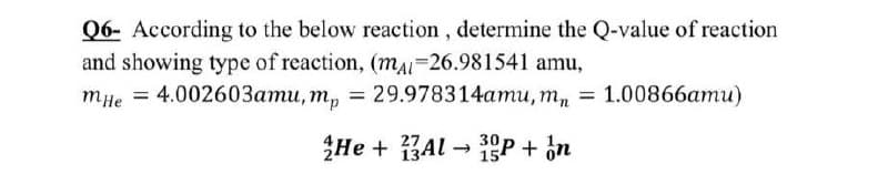 Q6- According to the below reaction, determine the Q-value of reaction
and showing type of reaction, (mAI=26.981541 amu,
тне 3 4.00260Зати, т, %3D 29.978314ати, т, %3D 1.00866ати)
He + BAl -
1P + in
27

