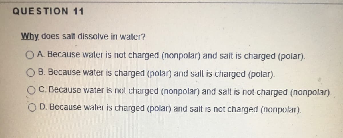 QUESTION 11
Why does salt dissolve in water?
A. Because water is not charged (nonpolar) and salt is charged (polar).
B. Because water is charged (polar) and salt is charged (polar).
C. Because water is not charged (nonpolar) and salt is not charged (nonpolar).
D. Because water is charged (polar) and salt is not charged (nonpolar).
