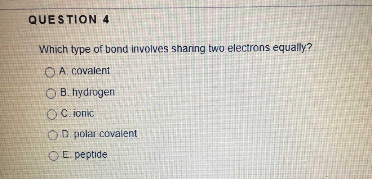 QUESTION 4
Which type of bond involves sharing two electrons equally?
O A. covalent
O B. hydrogen
O C. ionic
O D. polar covalent
O E. peptide
