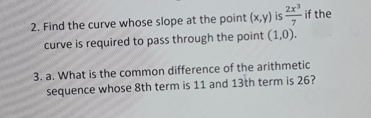 2. Find the curve whose slope at the point (x,y) is -
2x3
if the
curve is required to pass through the point (1,0).
3. a. What is the common difference of the arithmetic
sequence whose 8th term is 11 and 13th term is 26?
