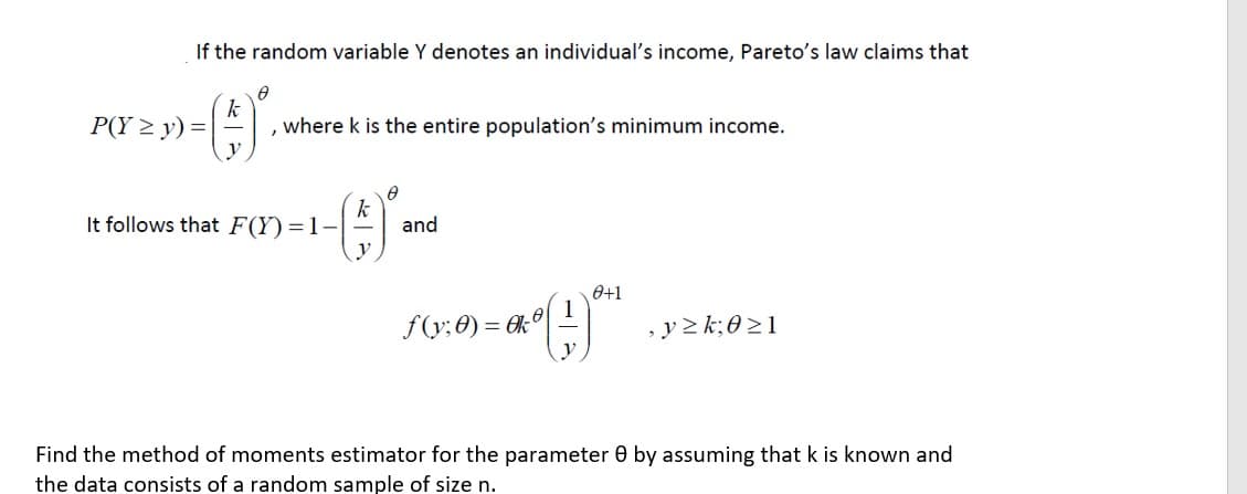 If the random variable Y denotes an individual's income, Pareto's law claims that
P(Y > y) =
k
where k is the entire population's minimum income.
It follows that F(Y)=1--
and
y
0+1
1
f(y; 0) = 6k
, y 2 k;0 >1
y
Find the method of moments estimator for the parameter 0 by assuming that k is known and
the data consists of a random sample of size n.
