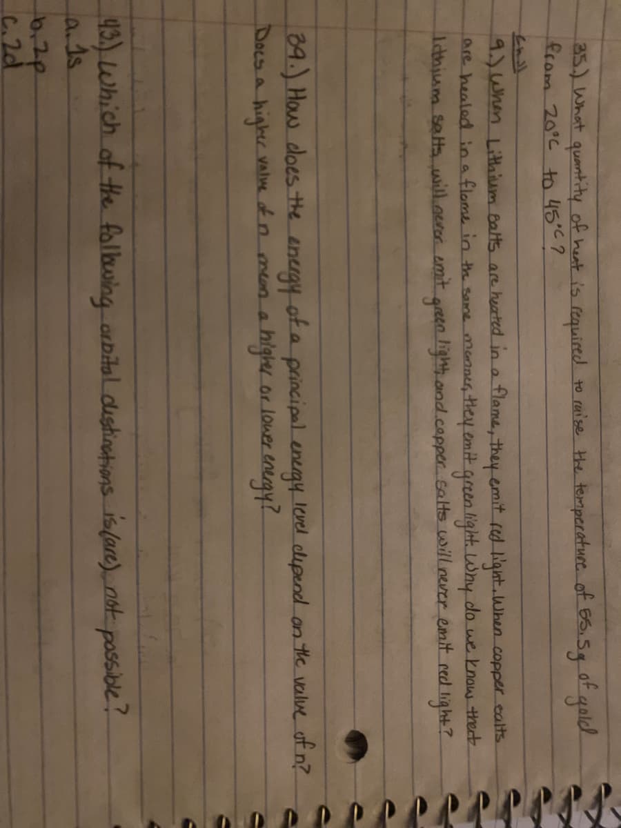 35.) What quantity of heat is required to raise Hhe temperatuce of ES.5g goldk
from 20°C to 45°C?
of
9)When Litthium Balts are heated in a flame, they emit red light.When copper calts.
are healed ina flome in th same menner they emit green light. Why do we know thet
Idbjum salts will.oeror amit green light and.capper Galts will never emit red light?
39.) How doesthe energy of a principal energy level dipend an the value of n?
Doesa
Vale ofn mena highy or lower energy!
43.) Which of He folbwing orbital dustinations is(are) not possible?
a.ds.
6,2p
C.2d
