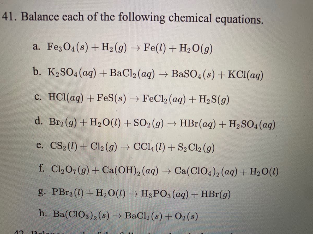 41. Balance each of the following chemical equations.
a. Fe3 O4(s) + H2 (g) → Fe(l) + H2O(g)
b. K2SO4 (ag) + BaCl2 (aq) → BaSO4 (s) + KC1(aq)
c. HC1(aq) + FeS(s) → FeCl2 (aq) + H2S(g)
d. Br2 (g) + H2 0(1) + SO2(g) → HBr(aq) + H2 SO4 (ag)
e. CS2 (1) + Cl2 (g) → CCl4 (1) +S2 Cl2 (g)
f. Cl207 (g) + Ca(OH), (aq) → Ca(CIO4)2 (aq) + H20(1)
g. PBr3 (1) + H2O(1) → H3 PO3 (aq) + HBr(g)
h. Ba(C1O3), (s) → BaCl2 (s) + 02(s)
Rel
