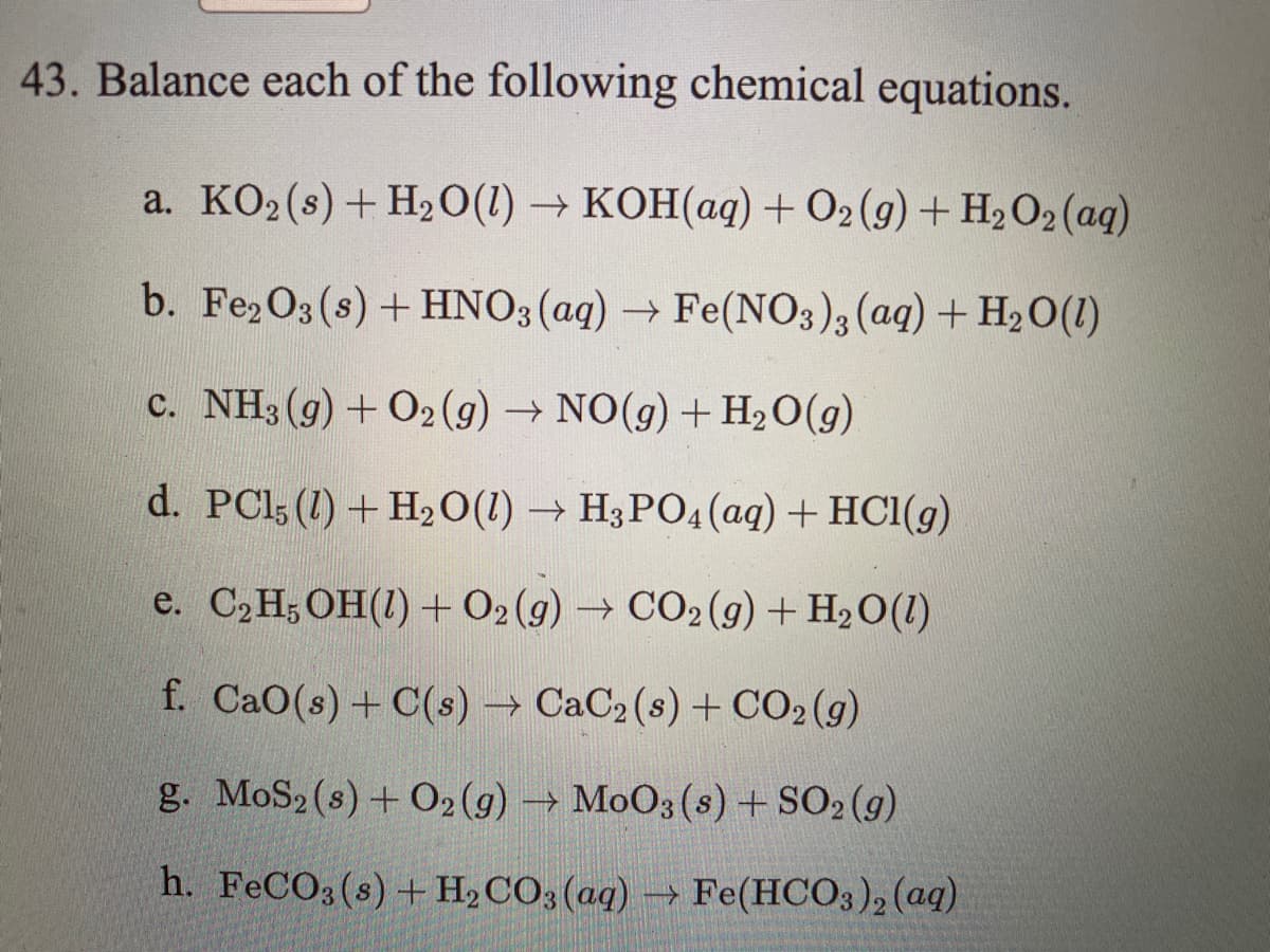 43. Balance each of the following chemical equations.
a. KO2(s) + H20(1) → KOH(aq)+ O2 (g) + H2O2 (aq)
b. Fe2O3(s) + HNO3 (aq) → Fe(NO3),(aq) + H2O(1)
c. NH3 (g) + O2 (g) → NO(g) + H,O(g)
d. PCl; (1) + H20(1) → H3PO4 (aq) + HCl(g)
e. C2H;OH(1) + O2 (g) → CO2 (g) + H2O(1)
f. CaO(s) + C(s) → CaC2 (s) + CO2(g)
g. MoS2 (s) + O2 (g)
MoO3 (s) + SO2 (9)
->
h. FECO3(s) + H2CO3(aq)
→ Fe(HCO3), (aq)
