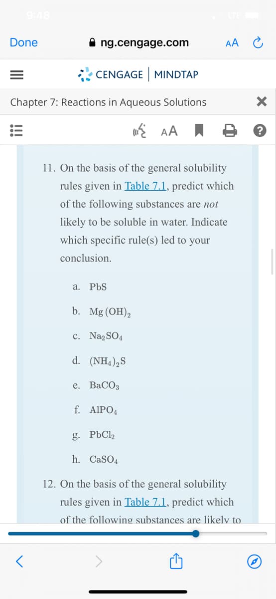9:48
Done
ng.cengage.com
AA C
* CENGAGE MINDTAP
Chapter 7: Reactions in Aqueous Solutions
i AA
11. On the basis of the general solubility
rules given in Table 7.1, predict which
of the following substances are not
likely to be soluble in water. Indicate
which specific rule(s) led to your
conclusion.
а. PbS
b. Mg (OH)2
c. Naz SO4
d. (NH4),S
е. ВаСОз
f. AIPO4
g. РЬС
h. CaSO4
12. On the basis of the general solubility
rules given in Table 7.1, predict which
of the following substances are likelv to
