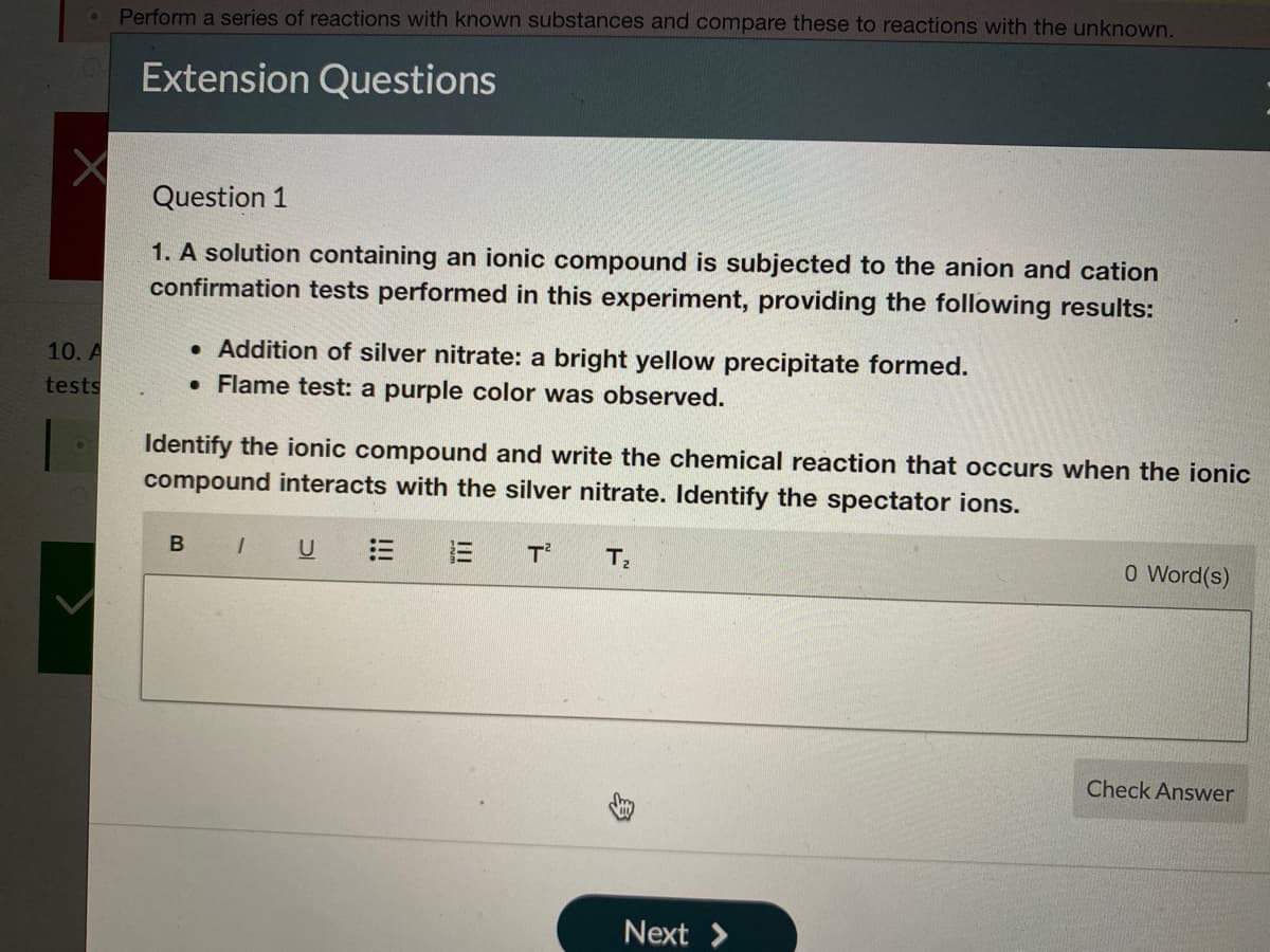 Perform a series of reactions with known substances and compare these to reactions with the unknown.
Extension Questions
Question 1
1. A solution containing an ionic compound is subjected to the anion and cation
confirmation tests performed in this experiment, providing the following results:
• Addition of silver nitrate: a bright yellow precipitate formed.
• Flame test: a purple color was observed.
10. A
tests
Identify the ionic compound and write the chemical reaction that occurs when the ionic
compound interacts with the silver nitrate. Identify the spectator ions.
B IU
T
T
0 Word(s)
Check Answer
Next >
