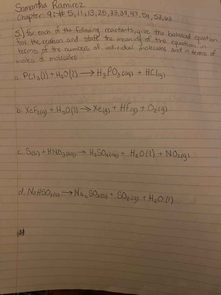 Chapter 9:#5,1,13,25,33,39,47,51,58,68
terms of the numbers of individual molecules and in tems of
Samantha Ramirez
,51,5
following reactants,igive the balanced equation
5. for each of the
for the reation and state the
ncaning
of the equation in
moles of molecules
a PCla(1) + H,O(2)-→ H3 POz coq) + HCligs
b. Xef214) + H,0(1) -> Xeig) + HFcgs + Oz (gs
+ Ozlg).
c. SI6) +HNO3(a Hy SOucanp + Hz O(1) + NO219).
->
