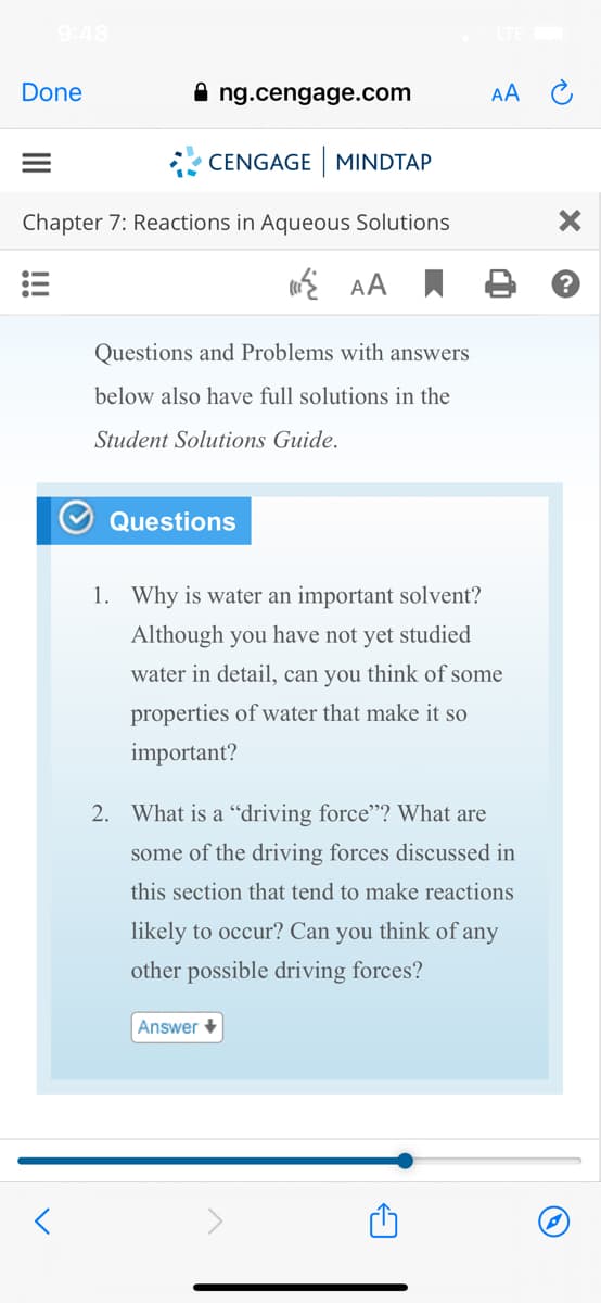 9:48
Done
ng.cengage.com
AA C
* CENGAGE MINDTAP
Chapter 7: Reactions in Aqueous Solutions
E AA I
Questions and Problems with answers
below also have full solutions in the
Student Solutions Guide.
Questions
1. Why is water an important solvent?
Although you have not yet studied
water in detail, can you think of some
properties of water that make it so
important?
2. What is a "driving force"? What are
some of the driving forces discussed in
this section that tend to make reactions
likely to occur? Can you think of any
other possible driving forces?
Answer
