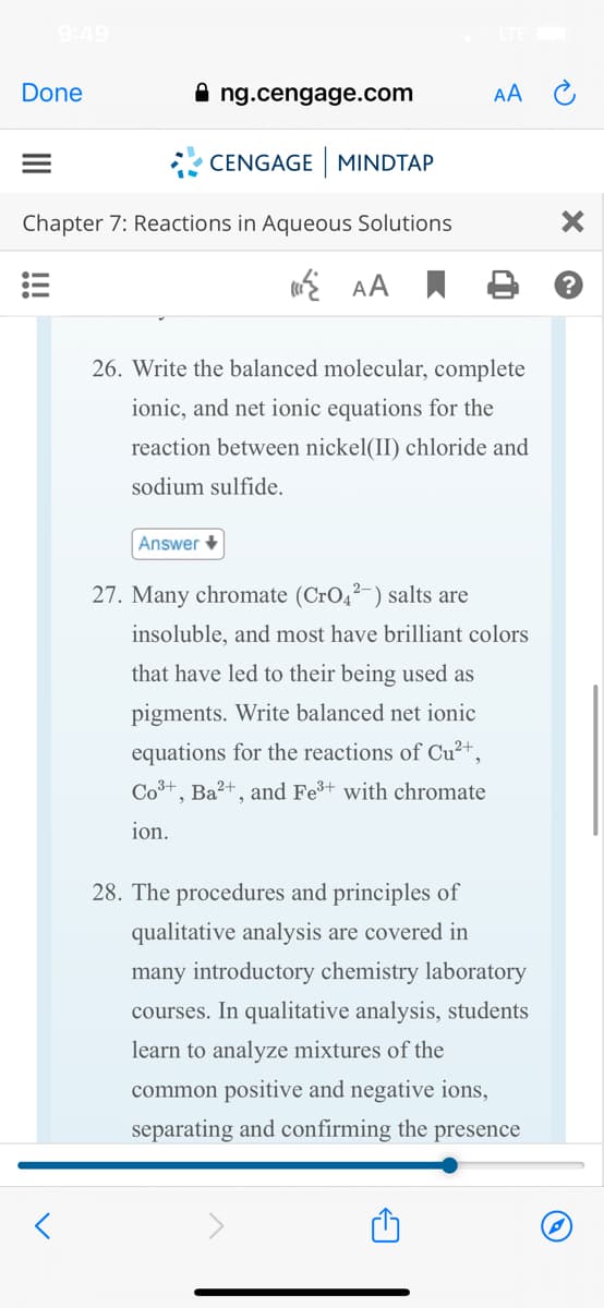 9:49
Done
A ng.cengage.com
AA C
CENGAGE MINDTAP
Chapter 7: Reactions in Aqueous Solutions
AA I B
26. Write the balanced molecular, complete
ionic, and net ionic equations for the
reaction between nickel(II) chloride and
sodium sulfide.
Answer +
27. Many chromate (CrO,²-) salts are
insoluble, and most have brilliant colors
that have led to their being used as
pigments. Write balanced net ionic
equations for the reactions of Cu²+,
Co3+, Ba?+, and Fe+ with chromate
ion.
28. The procedures and principles of
qualitative analysis are covered in
many introductory chemistry laboratory
courses. In qualitative analysis, students
learn to analyze mixtures of the
common positive and negative ions,
separating and confirming the presence
