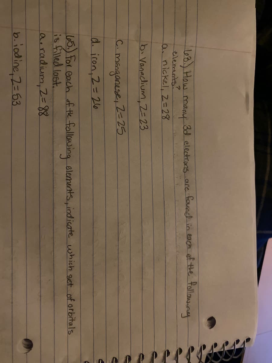 l
8.) How many
elements?
anickel, Z=28
3d electrons are foundl in each of the following
b. Vanaclium, Z= 23.
C.
manganese, Z=25
d. iron, 2=26
65. For each of the following elements, indicate which get of orbitals
is filled last.
a.radium, 2=88
b.iodine, 2= 53
