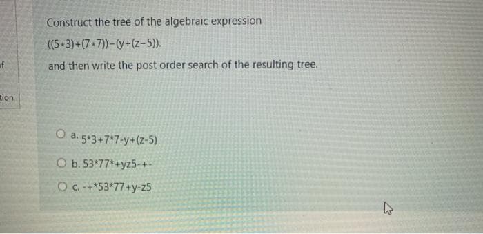 Construct the tree of the algebraic expression
((5 3)+(7 7))-(y+(z-5)).
of
and then write the post order search of the resulting tree.
tion
O a. 543+7*7-y+(z-5)
O b. 53*77 +yz5-+-
O c.-+*53*77+y-z5
