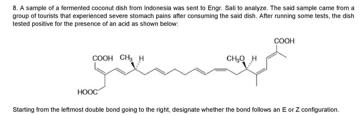 8. A sample of a fermented coconut dish from Indonesia was sent to Engr. Sali to analyze. The said sample came from a
group of tourists that experienced severe stomach pains after consuming the said dish. After running some tests, the dish
tested positive for the presence of an acid as shown below:
COOH
COOH CH3 H
CH3Q
НООС
Starting from the leftmost double bond going to the right, designate whether the bond follows an E or Z configuration.
