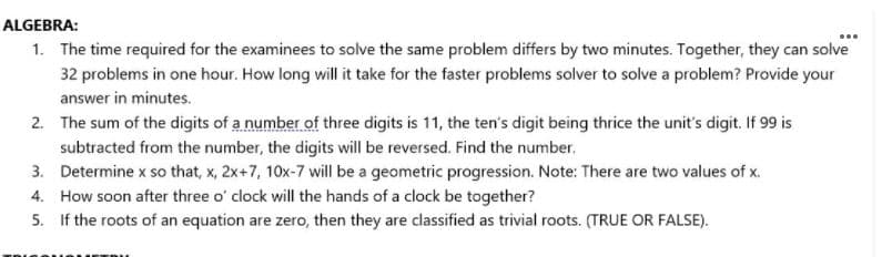 ALGEBRA:
1. The time required for the examinees to solve the same problem differs by two minutes. Together, they can solve
32 problems in one hour. How long will it take for the faster problems solver to solve a problem? Provide your
answer in minutes.
2. The sum of the digits of a number of three digits is 11, the ten's digit being thrice the unit's digit. If 99 is
subtracted from the number, the digits will be reversed. Find the number.
3. Determine x so that, x, 2x+7, 10x-7 will be a geometric progression. Note: There are two values of x.
4. How soon after three o' clock will the hands of a clock be together?
5. If the roots of an equation are zero, then they are classified as trivial roots. (TRUE OR FALSE).
