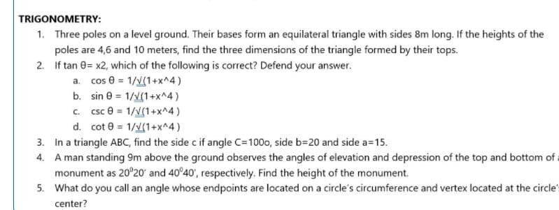 TRIGONOMETRY:
1. Three poles on a level ground. Their bases form an equilateral triangle with sides 8m long. If the heights of the
poles are 4,6 and 10 meters, find the three dimensions of the triangle formed by their tops.
2. If tan 0= x2, which of the following is correct? Defend your answer.
a. cos e = 1/v(1+x^4)
b. sin e = 1/v(1+x^4)
c. csc e = 1/v(1+x^4)
d. cot e = 1/(1+x^4)
3. In a triangle ABC, find the side c if angle C=100, side b=20 and side a=15.
4. A man standing 9m above the ground observes the angles of elevation and depression of the top and bottom of a
monument as 20°20' and 40°40', respectively. Find the height of the monument.
5. What do you call an angle whose endpoints are located on a circle's circumference and vertex located at the circles
center?
