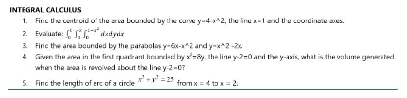INTEGRAL CALCULUS
1. Find the centroid of the area bounded by the curve y=4-x^2, the line x=1 and the coordinate axes.
2. Evaluate: SS* dzdydx
3. Find the area bounded by the parabolas y=6x-x^2 and y=x^2 -2x.
4. Given the area in the first quadrant bounded by x=8y, the line y-2=D0 and the y-axis, what is the volume generated
when the area is revolved about the line y-2=D0?
5. Find the length of arc of a circle x+y* = 25
from x = 4 to x = 2.
